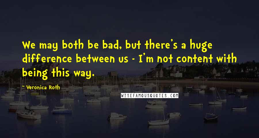 Veronica Roth Quotes: We may both be bad, but there's a huge difference between us - I'm not content with being this way.