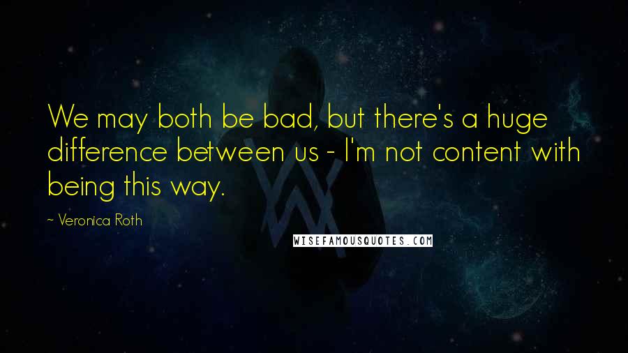 Veronica Roth Quotes: We may both be bad, but there's a huge difference between us - I'm not content with being this way.