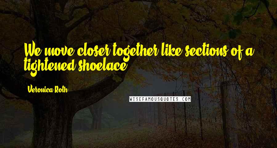 Veronica Roth Quotes: We move closer together like sections of a tightened shoelace