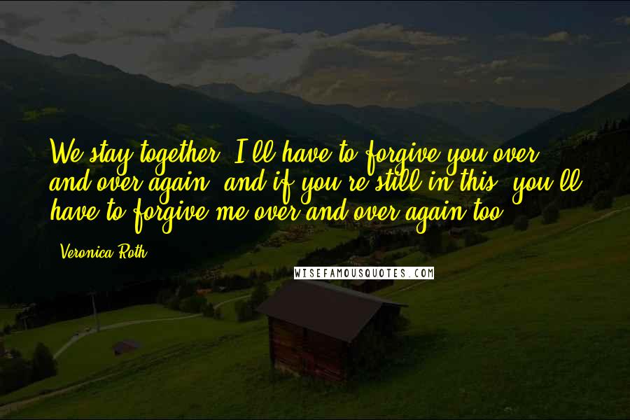 Veronica Roth Quotes: We stay together, I'll have to forgive you over and over again, and if you're still in this, you'll have to forgive me over and over again too,