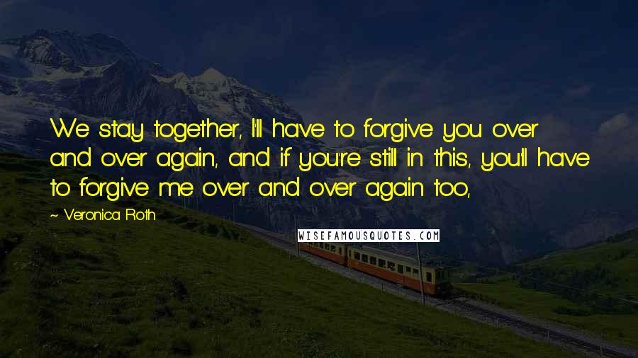 Veronica Roth Quotes: We stay together, I'll have to forgive you over and over again, and if you're still in this, you'll have to forgive me over and over again too,