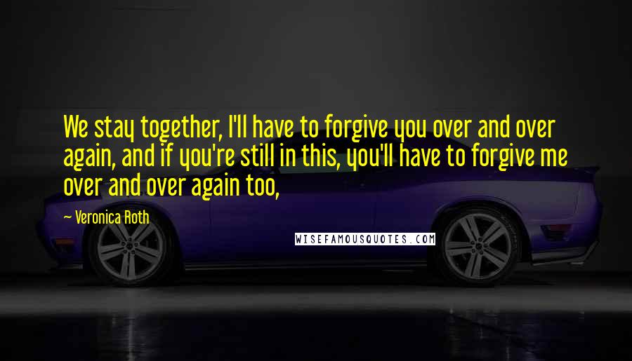 Veronica Roth Quotes: We stay together, I'll have to forgive you over and over again, and if you're still in this, you'll have to forgive me over and over again too,