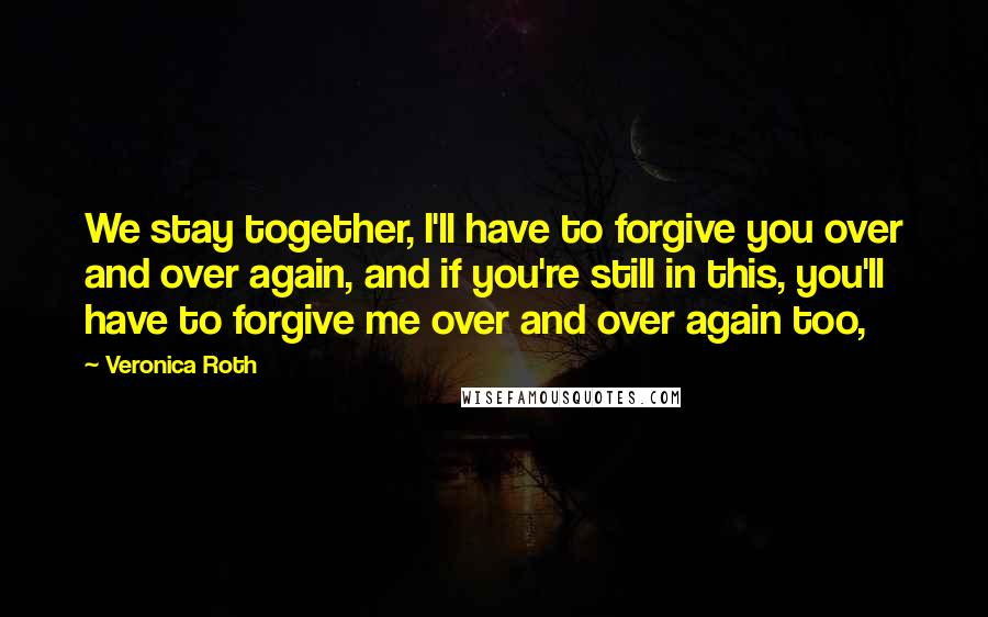 Veronica Roth Quotes: We stay together, I'll have to forgive you over and over again, and if you're still in this, you'll have to forgive me over and over again too,