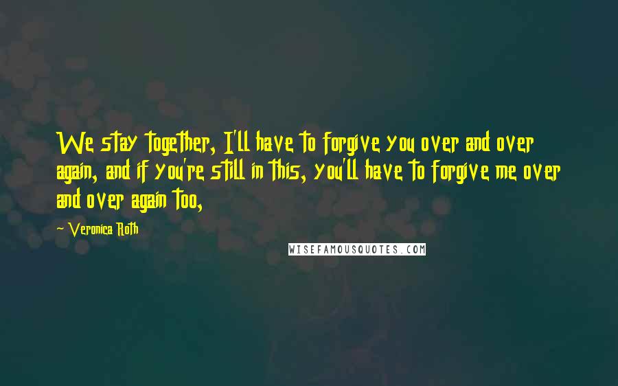 Veronica Roth Quotes: We stay together, I'll have to forgive you over and over again, and if you're still in this, you'll have to forgive me over and over again too,