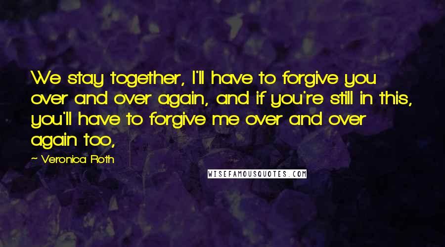 Veronica Roth Quotes: We stay together, I'll have to forgive you over and over again, and if you're still in this, you'll have to forgive me over and over again too,