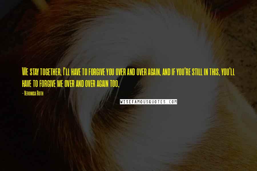 Veronica Roth Quotes: We stay together, I'll have to forgive you over and over again, and if you're still in this, you'll have to forgive me over and over again too,