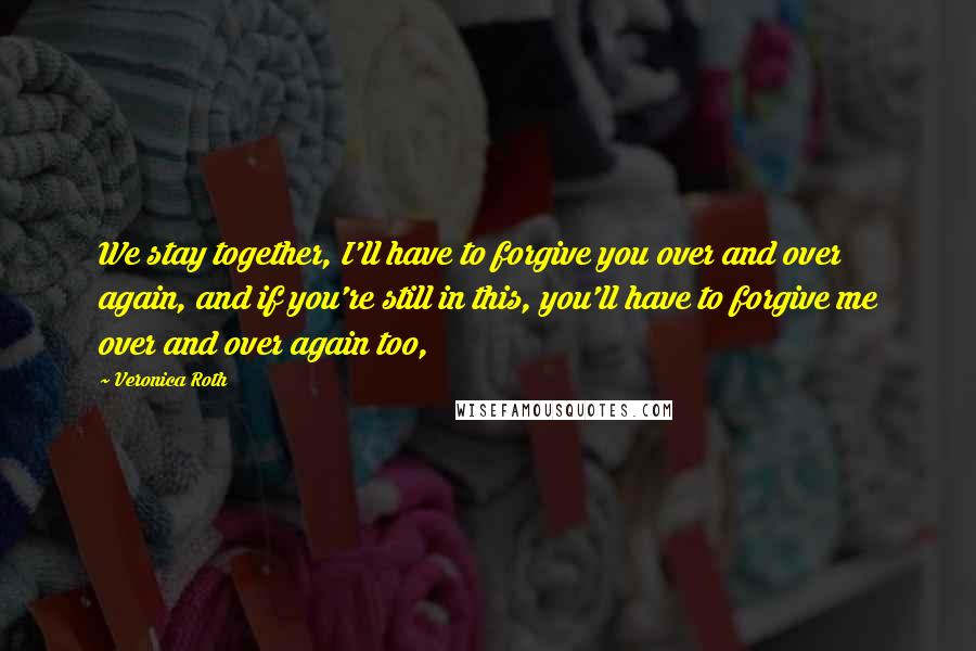 Veronica Roth Quotes: We stay together, I'll have to forgive you over and over again, and if you're still in this, you'll have to forgive me over and over again too,