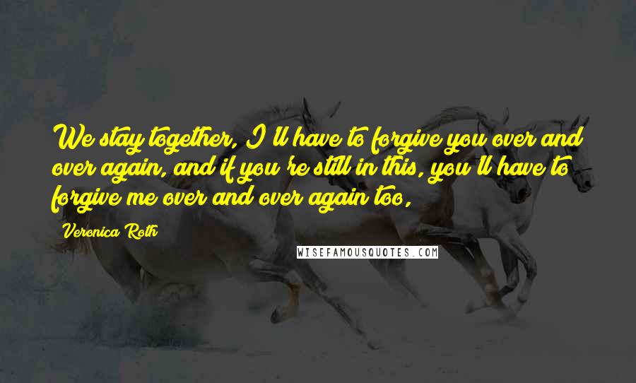 Veronica Roth Quotes: We stay together, I'll have to forgive you over and over again, and if you're still in this, you'll have to forgive me over and over again too,