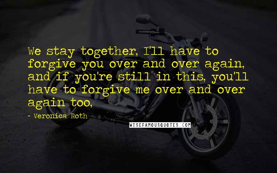 Veronica Roth Quotes: We stay together, I'll have to forgive you over and over again, and if you're still in this, you'll have to forgive me over and over again too,