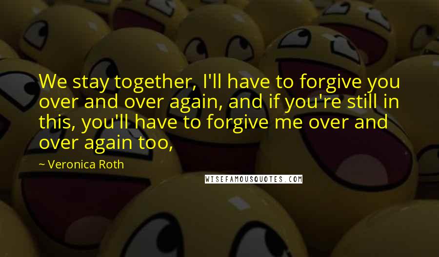 Veronica Roth Quotes: We stay together, I'll have to forgive you over and over again, and if you're still in this, you'll have to forgive me over and over again too,
