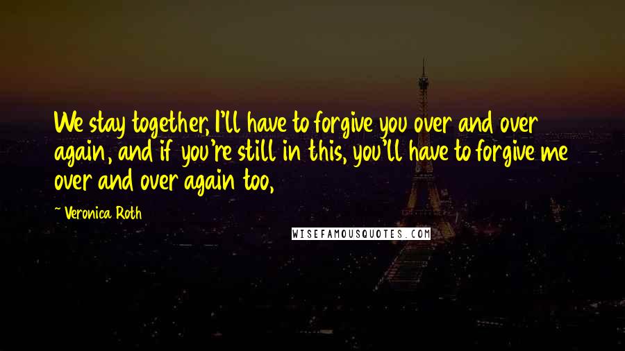 Veronica Roth Quotes: We stay together, I'll have to forgive you over and over again, and if you're still in this, you'll have to forgive me over and over again too,