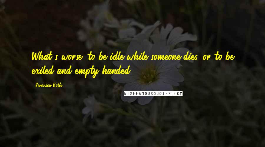Veronica Roth Quotes: What's worse: to be idle while someone dies, or to be exiled and empty-handed?
