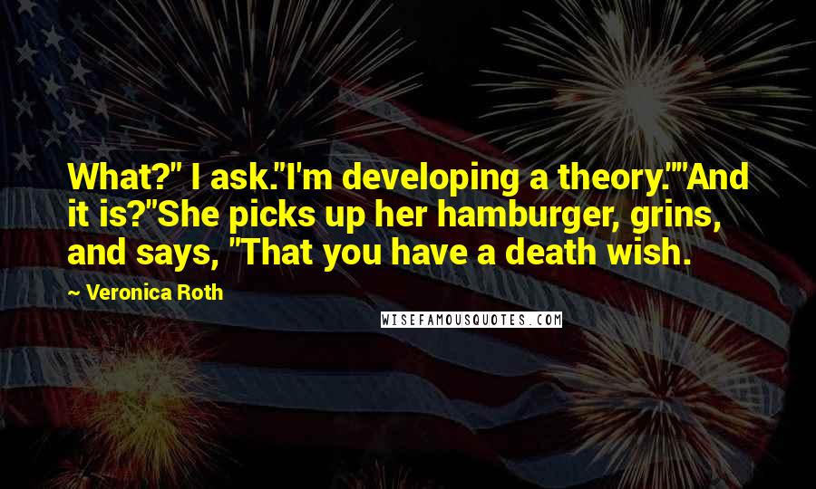 Veronica Roth Quotes: What?" I ask."I'm developing a theory.""And it is?"She picks up her hamburger, grins, and says, "That you have a death wish.