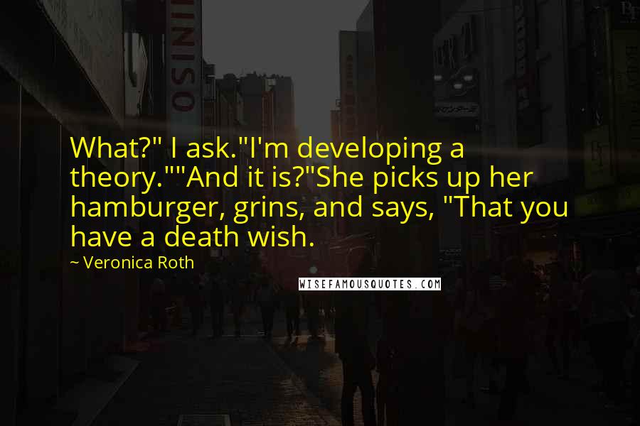 Veronica Roth Quotes: What?" I ask."I'm developing a theory.""And it is?"She picks up her hamburger, grins, and says, "That you have a death wish.