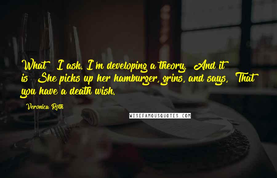 Veronica Roth Quotes: What?" I ask."I'm developing a theory.""And it is?"She picks up her hamburger, grins, and says, "That you have a death wish.