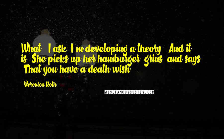 Veronica Roth Quotes: What?" I ask."I'm developing a theory.""And it is?"She picks up her hamburger, grins, and says, "That you have a death wish.