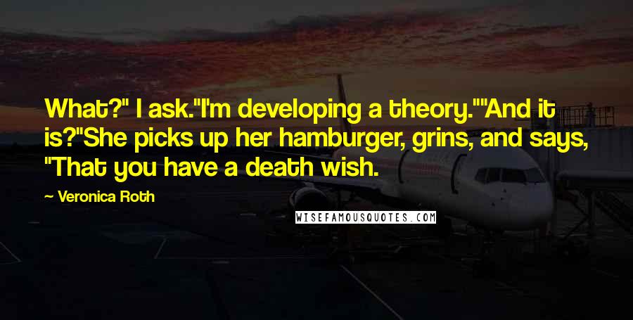 Veronica Roth Quotes: What?" I ask."I'm developing a theory.""And it is?"She picks up her hamburger, grins, and says, "That you have a death wish.