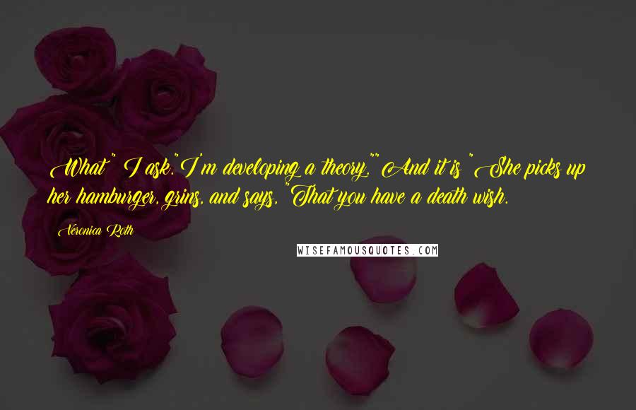 Veronica Roth Quotes: What?" I ask."I'm developing a theory.""And it is?"She picks up her hamburger, grins, and says, "That you have a death wish.