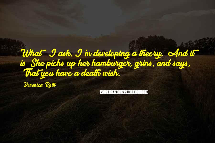Veronica Roth Quotes: What?" I ask."I'm developing a theory.""And it is?"She picks up her hamburger, grins, and says, "That you have a death wish.