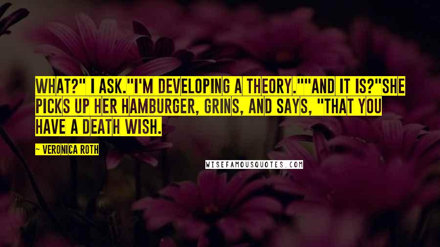 Veronica Roth Quotes: What?" I ask."I'm developing a theory.""And it is?"She picks up her hamburger, grins, and says, "That you have a death wish.