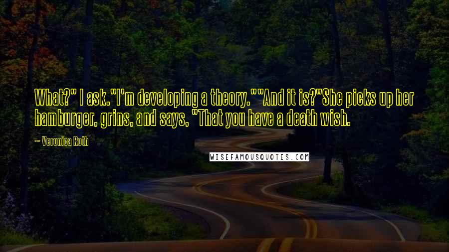 Veronica Roth Quotes: What?" I ask."I'm developing a theory.""And it is?"She picks up her hamburger, grins, and says, "That you have a death wish.