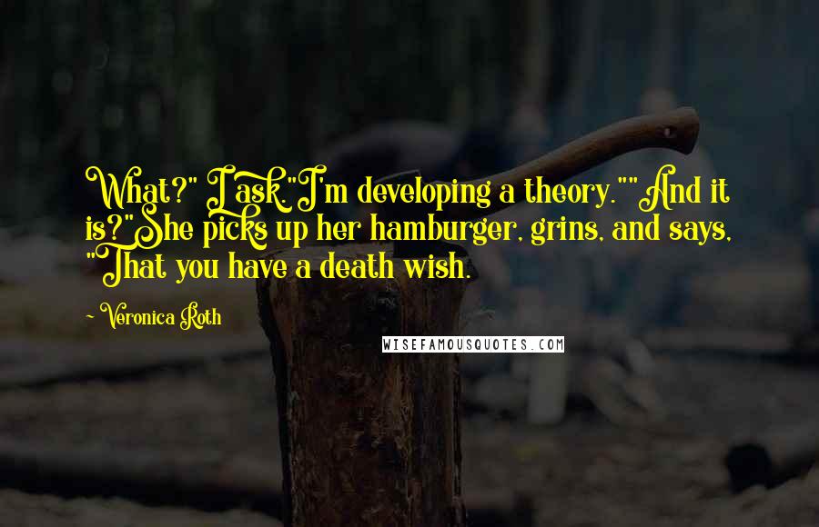 Veronica Roth Quotes: What?" I ask."I'm developing a theory.""And it is?"She picks up her hamburger, grins, and says, "That you have a death wish.