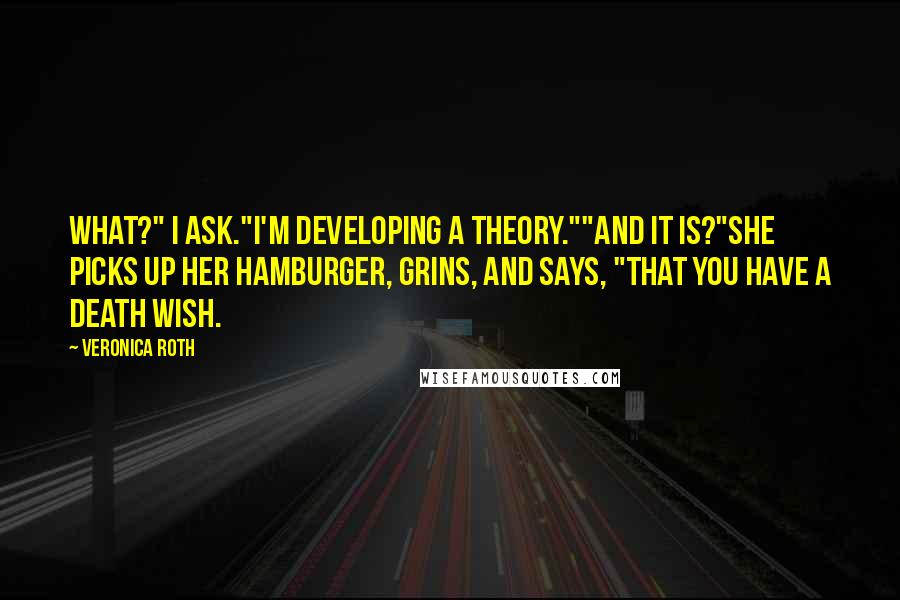 Veronica Roth Quotes: What?" I ask."I'm developing a theory.""And it is?"She picks up her hamburger, grins, and says, "That you have a death wish.