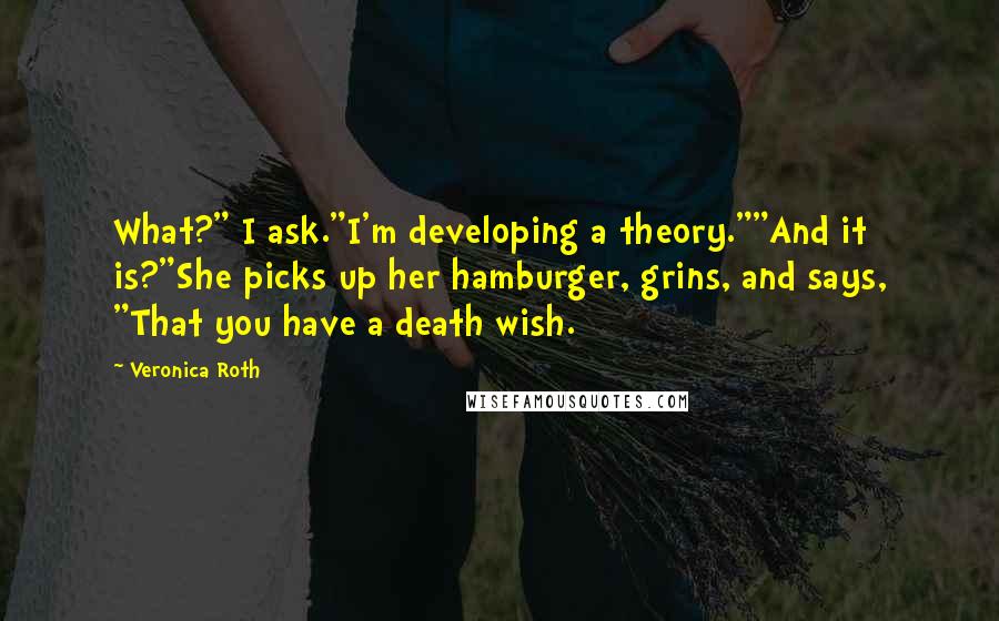 Veronica Roth Quotes: What?" I ask."I'm developing a theory.""And it is?"She picks up her hamburger, grins, and says, "That you have a death wish.