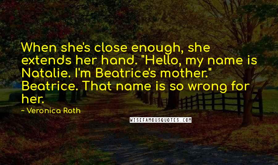 Veronica Roth Quotes: When she's close enough, she extends her hand. "Hello, my name is Natalie. I'm Beatrice's mother." Beatrice. That name is so wrong for her.