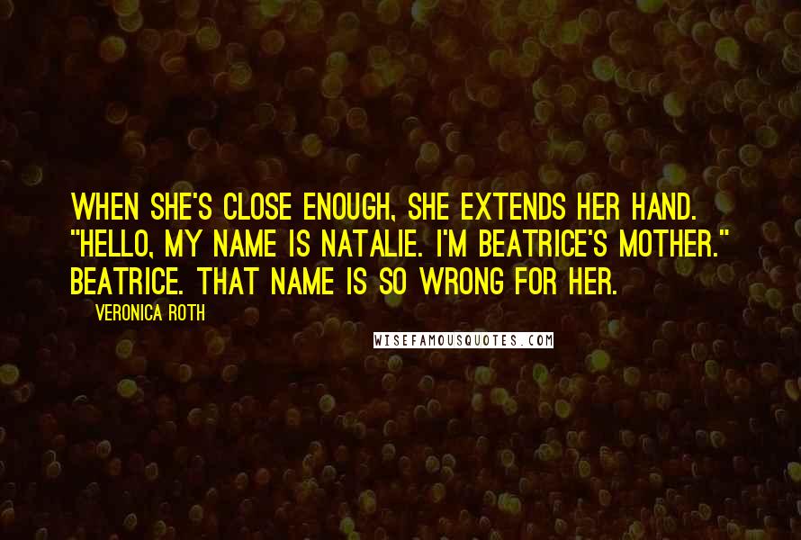 Veronica Roth Quotes: When she's close enough, she extends her hand. "Hello, my name is Natalie. I'm Beatrice's mother." Beatrice. That name is so wrong for her.