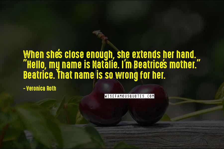 Veronica Roth Quotes: When she's close enough, she extends her hand. "Hello, my name is Natalie. I'm Beatrice's mother." Beatrice. That name is so wrong for her.