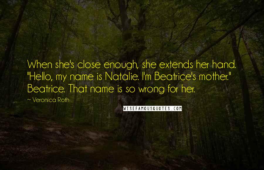 Veronica Roth Quotes: When she's close enough, she extends her hand. "Hello, my name is Natalie. I'm Beatrice's mother." Beatrice. That name is so wrong for her.