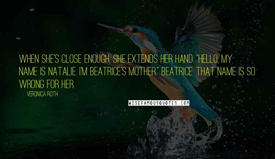 Veronica Roth Quotes: When she's close enough, she extends her hand. "Hello, my name is Natalie. I'm Beatrice's mother." Beatrice. That name is so wrong for her.