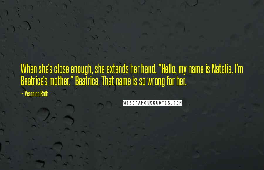 Veronica Roth Quotes: When she's close enough, she extends her hand. "Hello, my name is Natalie. I'm Beatrice's mother." Beatrice. That name is so wrong for her.