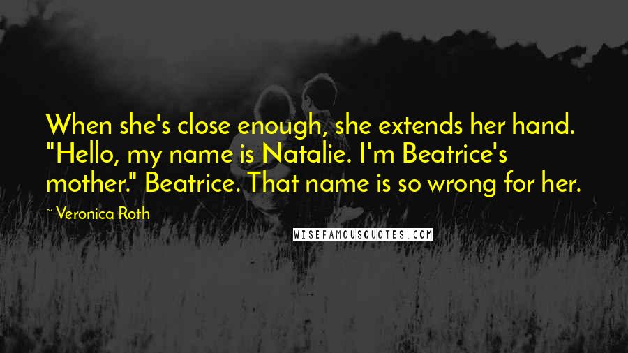 Veronica Roth Quotes: When she's close enough, she extends her hand. "Hello, my name is Natalie. I'm Beatrice's mother." Beatrice. That name is so wrong for her.