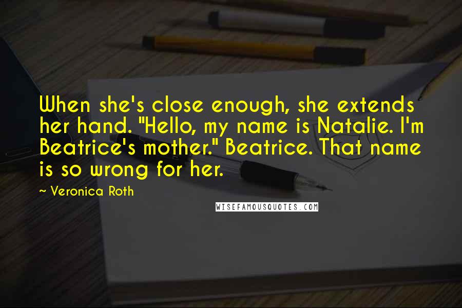 Veronica Roth Quotes: When she's close enough, she extends her hand. "Hello, my name is Natalie. I'm Beatrice's mother." Beatrice. That name is so wrong for her.