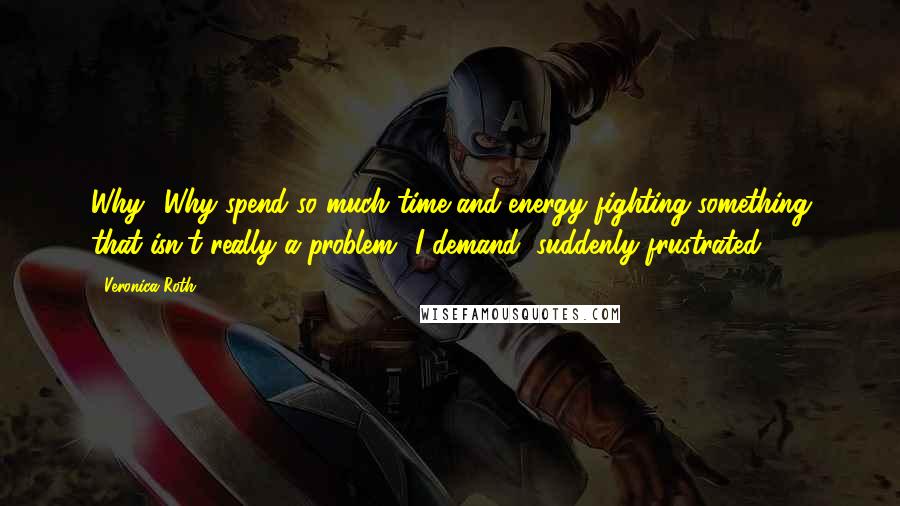 Veronica Roth Quotes: Why? Why spend so much time and energy fighting something that isn't really a problem? I demand, suddenly frustrated.