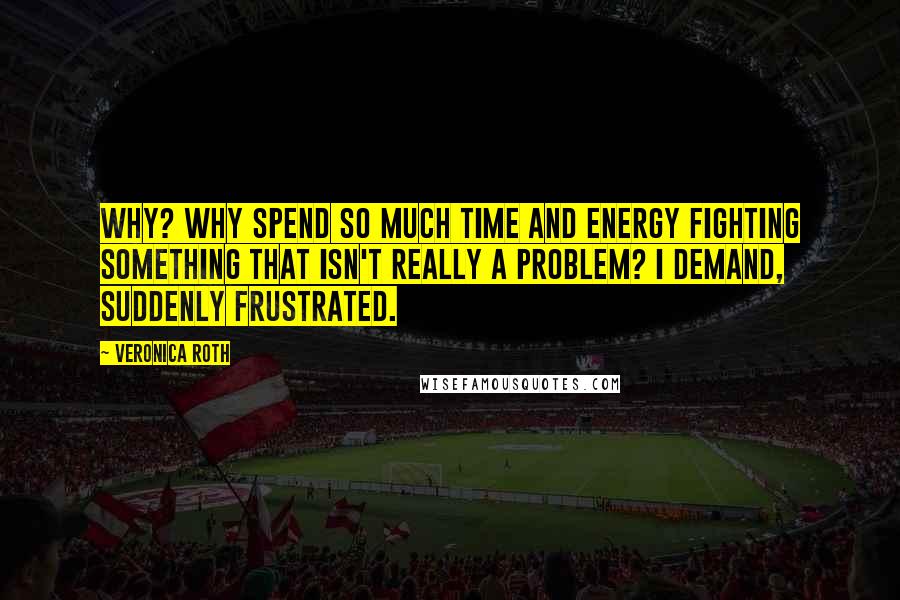 Veronica Roth Quotes: Why? Why spend so much time and energy fighting something that isn't really a problem? I demand, suddenly frustrated.