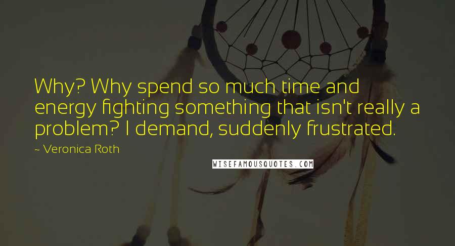 Veronica Roth Quotes: Why? Why spend so much time and energy fighting something that isn't really a problem? I demand, suddenly frustrated.