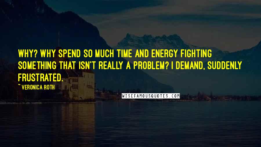 Veronica Roth Quotes: Why? Why spend so much time and energy fighting something that isn't really a problem? I demand, suddenly frustrated.