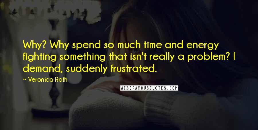 Veronica Roth Quotes: Why? Why spend so much time and energy fighting something that isn't really a problem? I demand, suddenly frustrated.