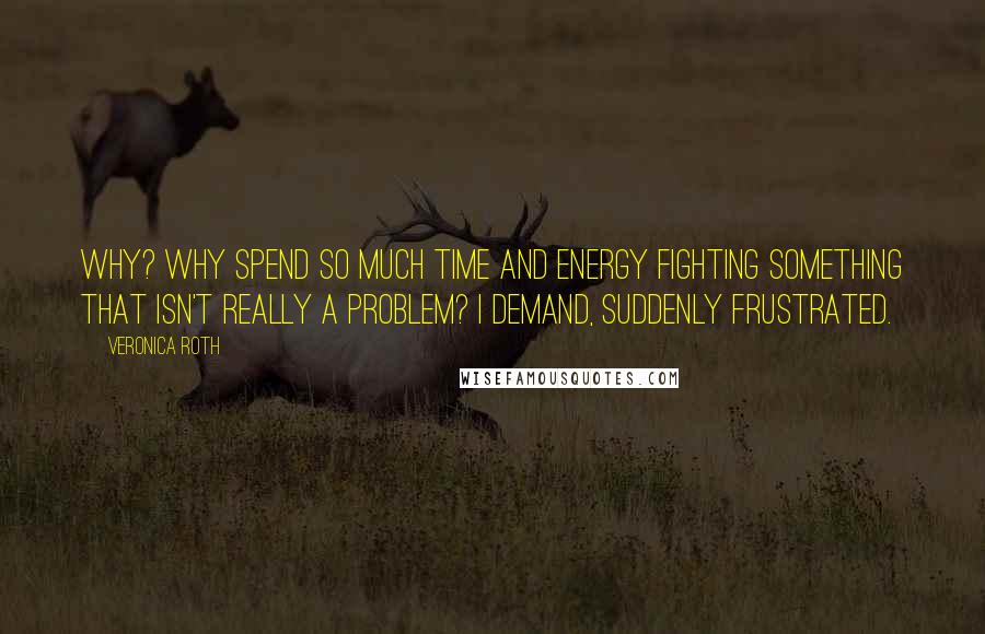 Veronica Roth Quotes: Why? Why spend so much time and energy fighting something that isn't really a problem? I demand, suddenly frustrated.