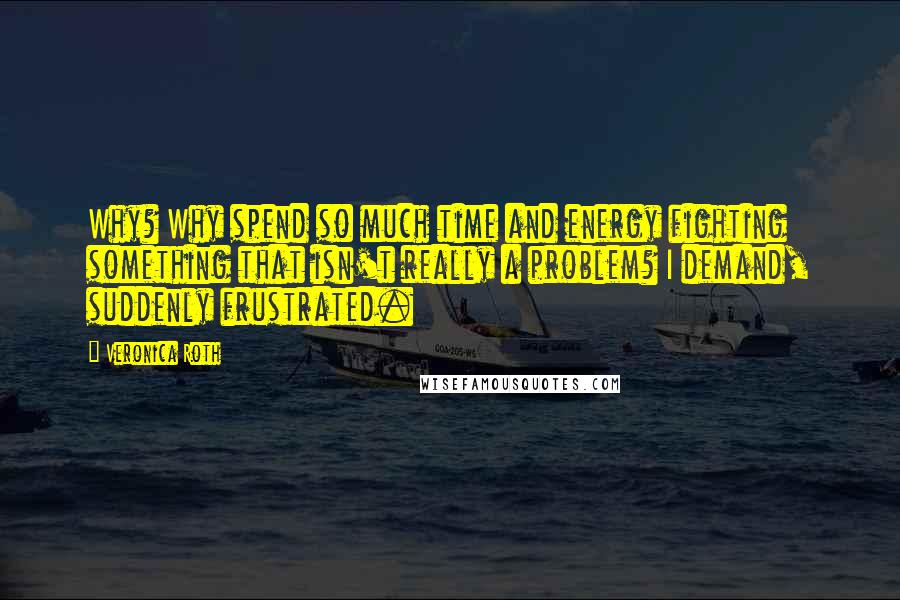 Veronica Roth Quotes: Why? Why spend so much time and energy fighting something that isn't really a problem? I demand, suddenly frustrated.