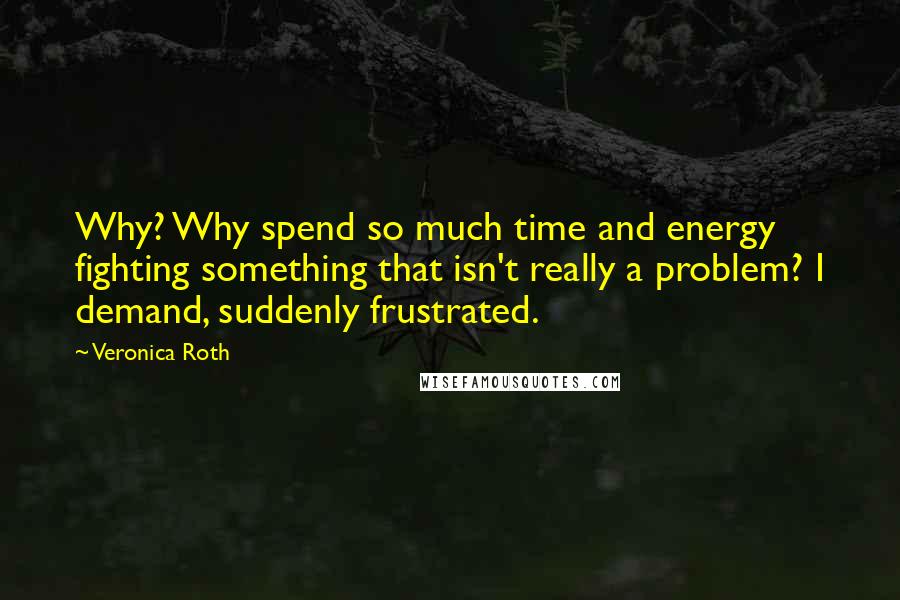 Veronica Roth Quotes: Why? Why spend so much time and energy fighting something that isn't really a problem? I demand, suddenly frustrated.