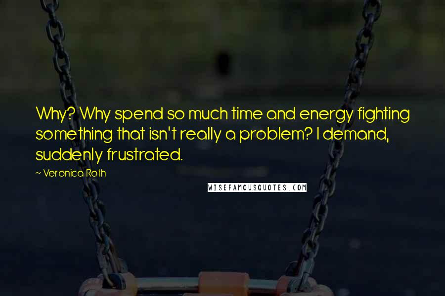 Veronica Roth Quotes: Why? Why spend so much time and energy fighting something that isn't really a problem? I demand, suddenly frustrated.