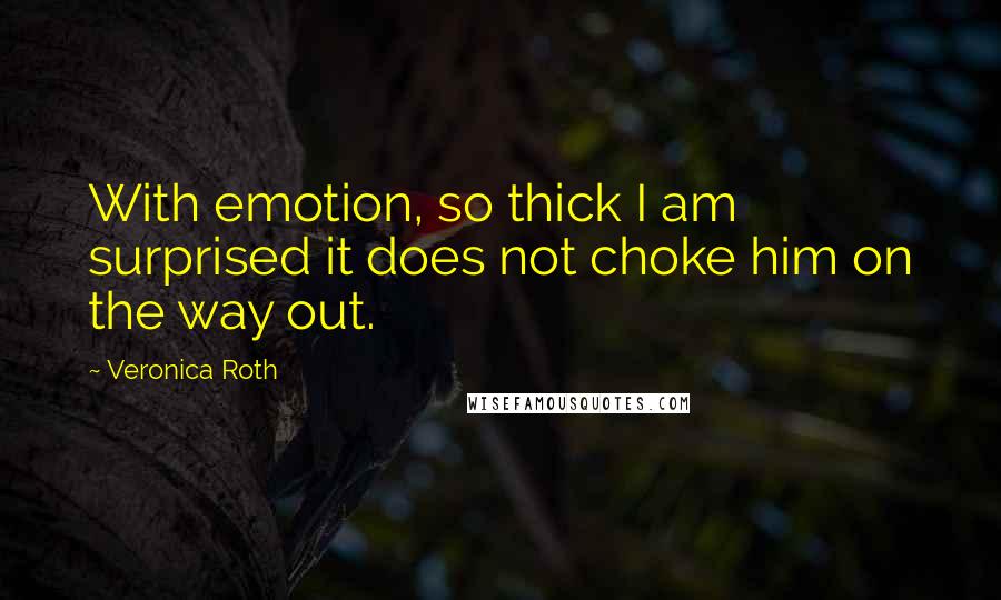 Veronica Roth Quotes: With emotion, so thick I am surprised it does not choke him on the way out.