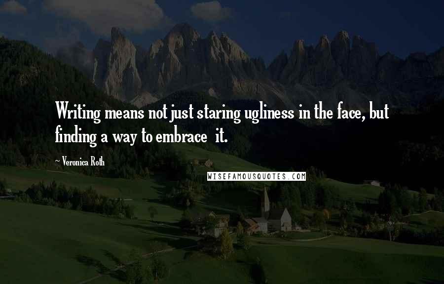 Veronica Roth Quotes: Writing means not just staring ugliness in the face, but finding a way to embrace it.