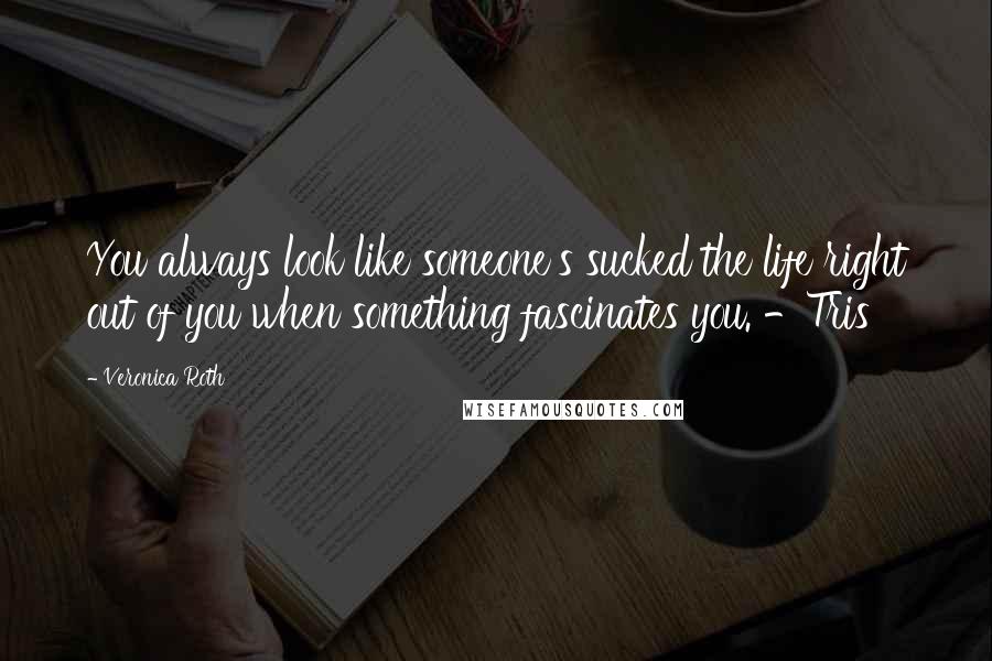Veronica Roth Quotes: You always look like someone's sucked the life right out of you when something fascinates you. -Tris