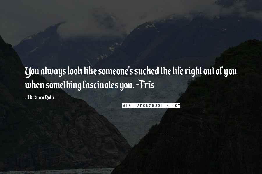 Veronica Roth Quotes: You always look like someone's sucked the life right out of you when something fascinates you. -Tris