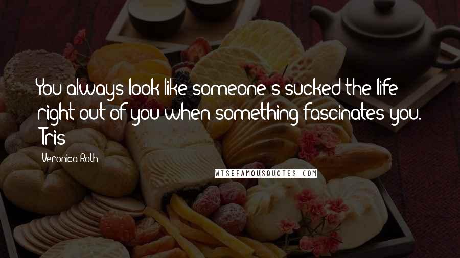 Veronica Roth Quotes: You always look like someone's sucked the life right out of you when something fascinates you. -Tris